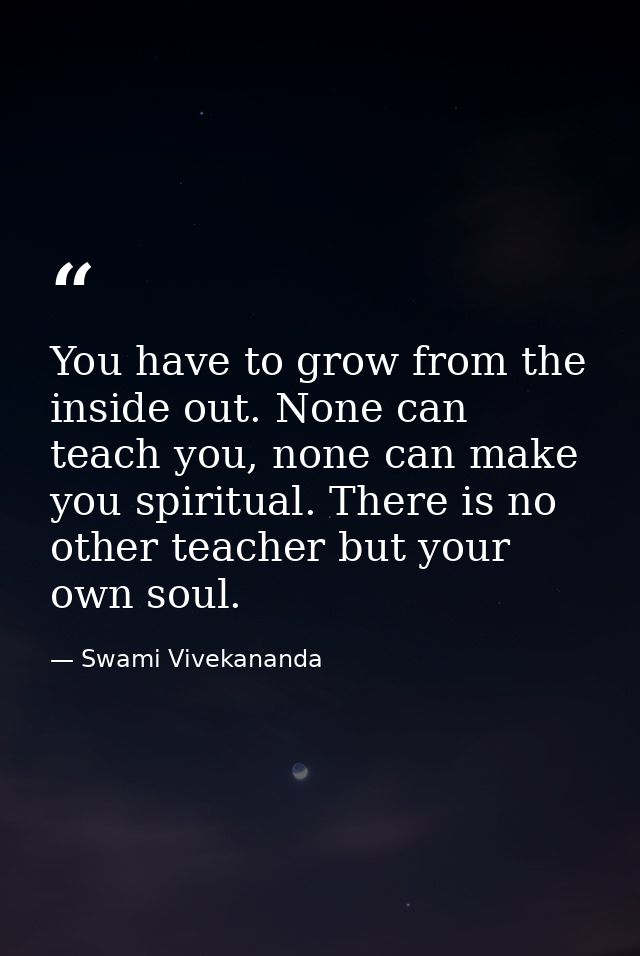 You have to grow from the inside out. None can teach you, none can make you spiritual. There is no other teacher but you — Swami Vivekananda