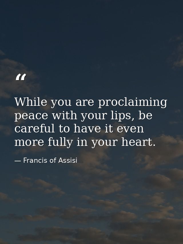 While you are proclaiming peace with your lips, be careful to have it even more fully in your heart. — Francis of Assisi