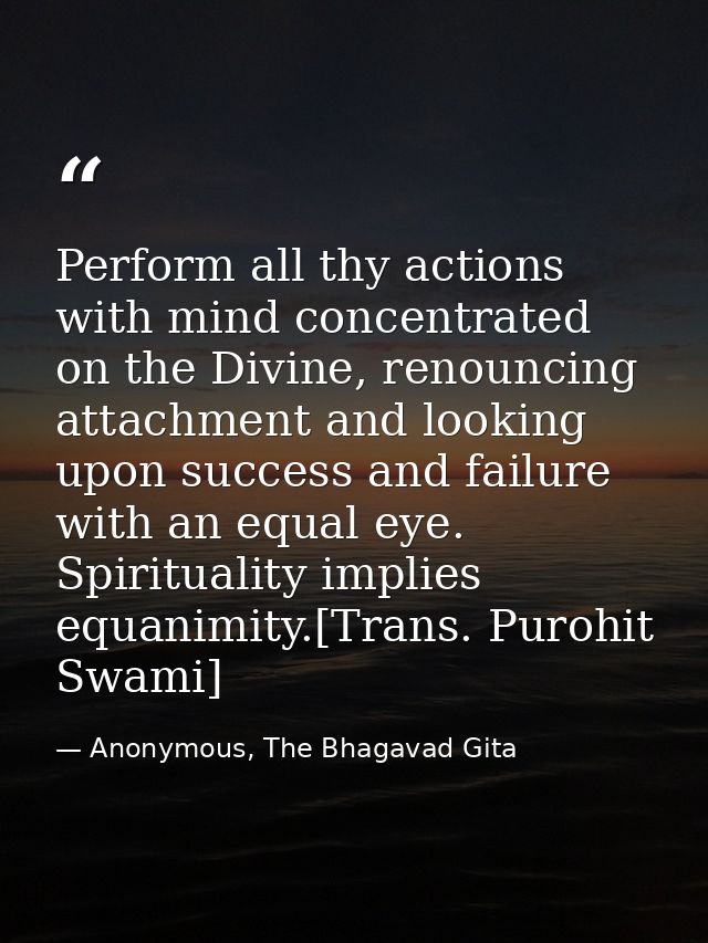 Perform all thy actions with mind concentrated on the Divine, renouncing attachment and looking upon success and failure — Anonymous, The Bhagavad Gita