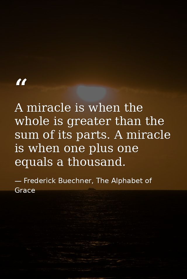 A miracle is when the whole is greater than the sum of its parts. A miracle is when one plus one equals a thousand. — Frederick Buechner, The Alphabet of Grace