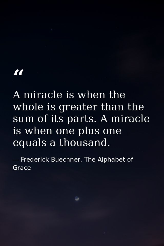 A miracle is when the whole is greater than the sum of its parts. A miracle is when one plus one equals a thousand. — Frederick Buechner, The Alphabet of Grace