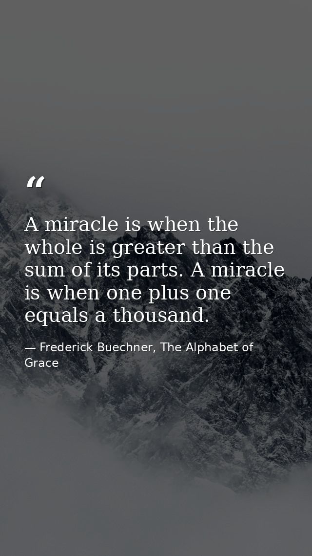 A miracle is when the whole is greater than the sum of its parts. A miracle is when one plus one equals a thousand. — Frederick Buechner, The Alphabet of Grace