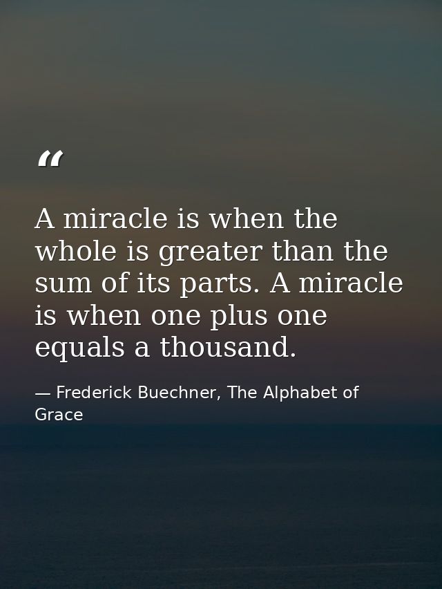 A miracle is when the whole is greater than the sum of its parts. A miracle is when one plus one equals a thousand. — Frederick Buechner, The Alphabet of Grace