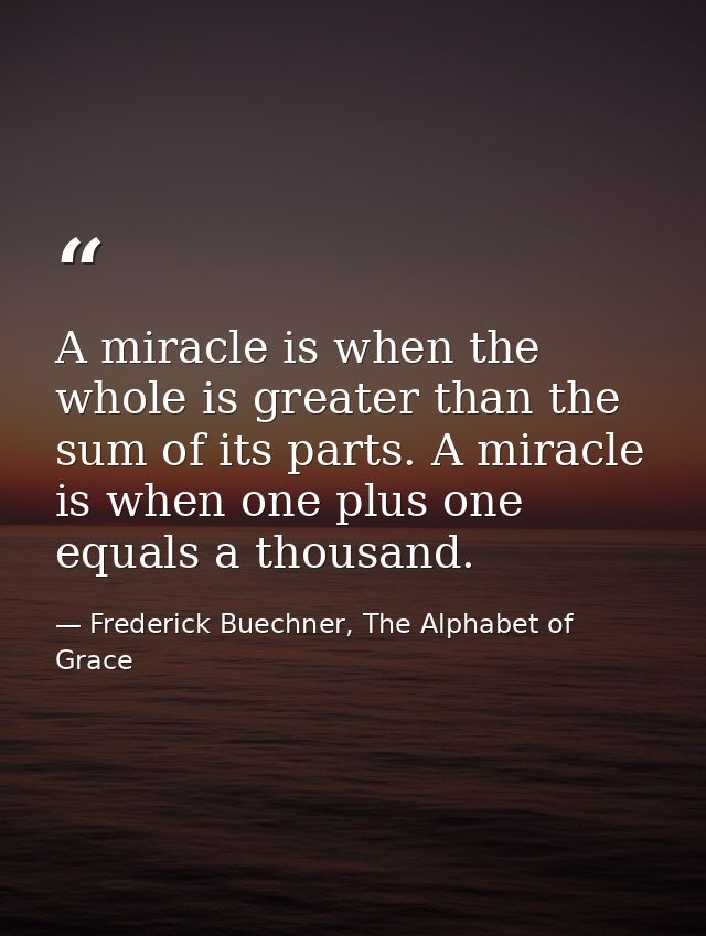 A miracle is when the whole is greater than the sum of its parts. A miracle is when one plus one equals a thousand. — Frederick Buechner, The Alphabet of Grace