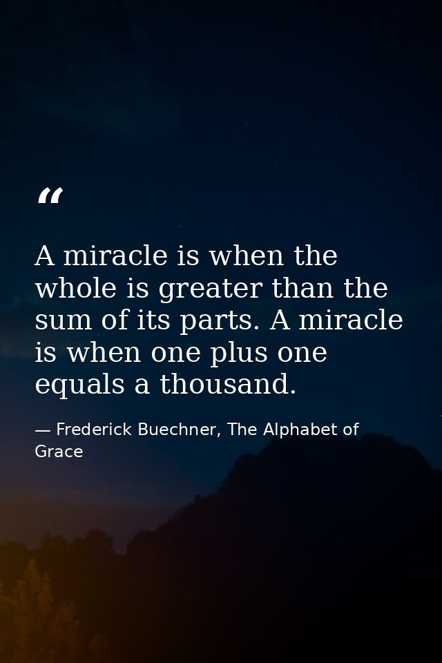 A miracle is when the whole is greater than the sum of its parts. A miracle is when one plus one equals a thousand. — Frederick Buechner, The Alphabet of Grace