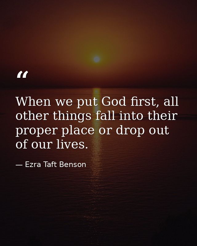When we put God first, all other things fall into their proper place or drop out of our lives. — Ezra Taft Benson