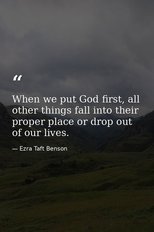 When we put God first, all other things fall into their proper place or drop out of our lives. — Ezra Taft Benson