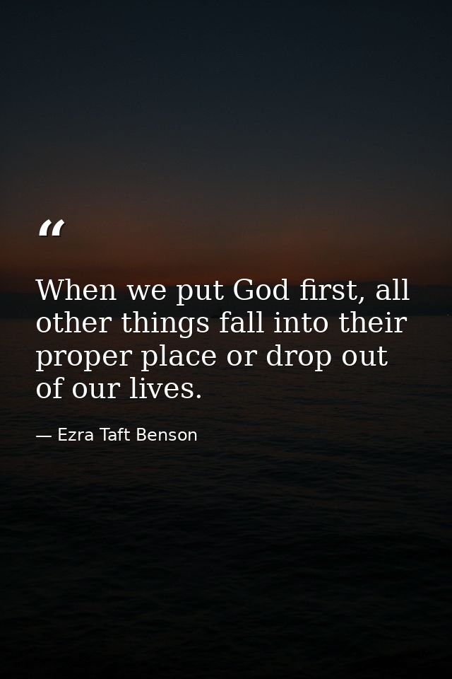 When we put God first, all other things fall into their proper place or drop out of our lives. — Ezra Taft Benson