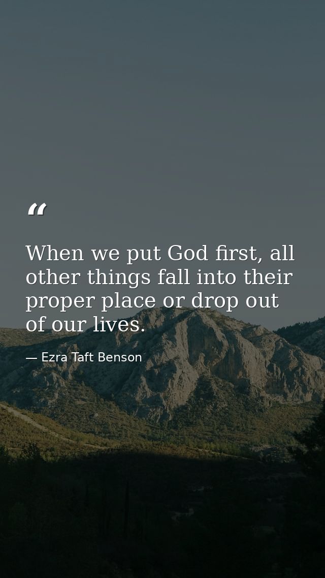 When we put God first, all other things fall into their proper place or drop out of our lives. — Ezra Taft Benson