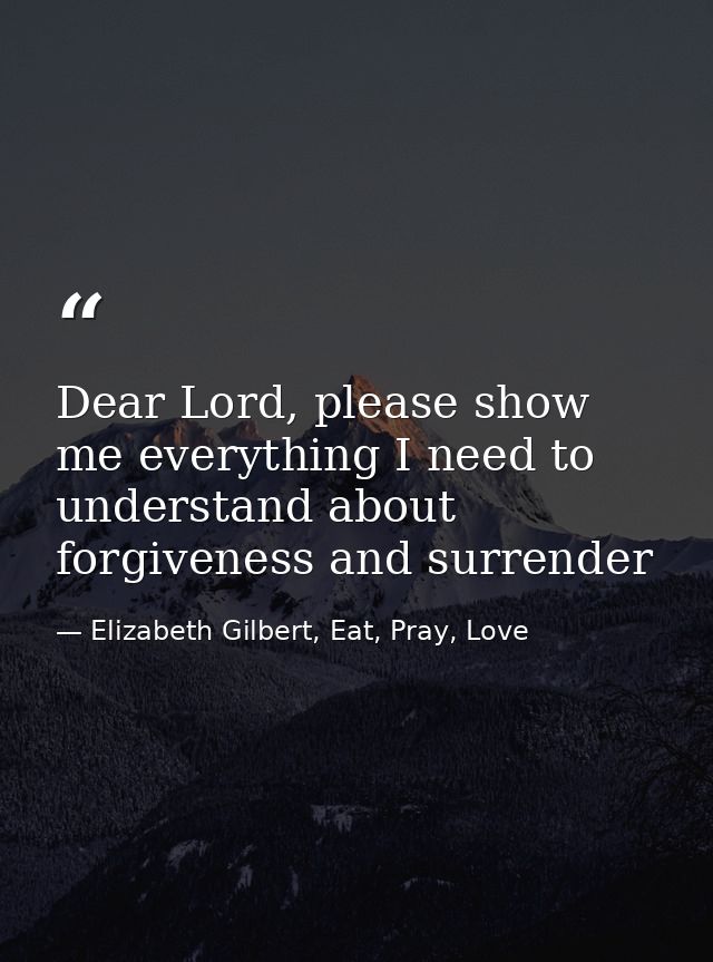 Dear Lord, please show me everything I need to understand about forgiveness and surrender — Elizabeth Gilbert, Eat, Pray, Love