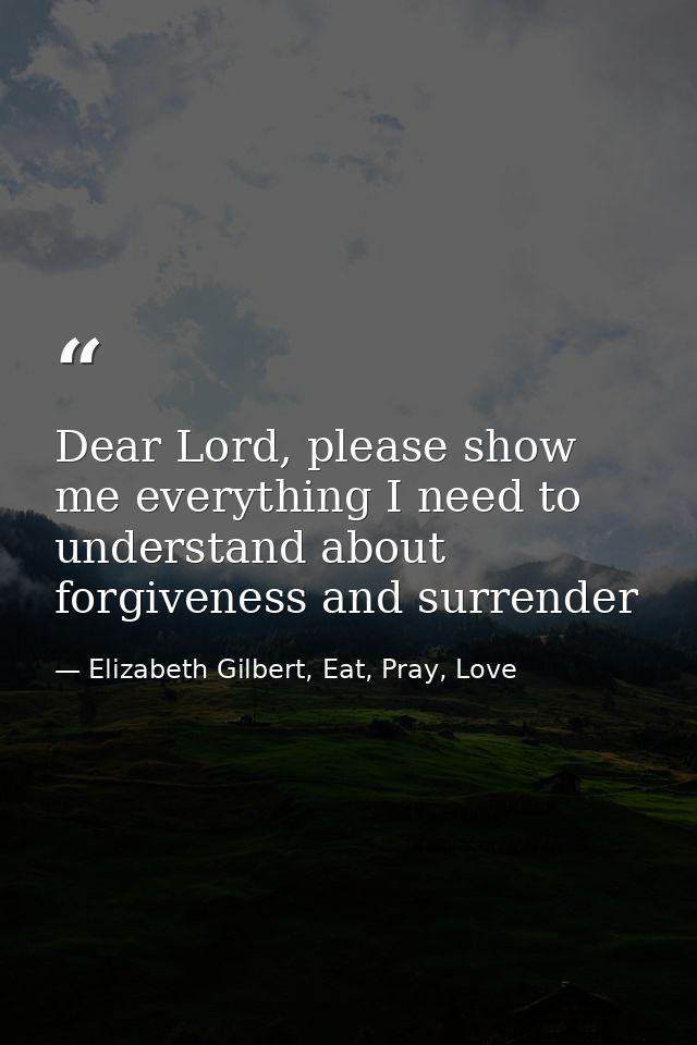 Dear Lord, please show me everything I need to understand about forgiveness and surrender — Elizabeth Gilbert, Eat, Pray, Love