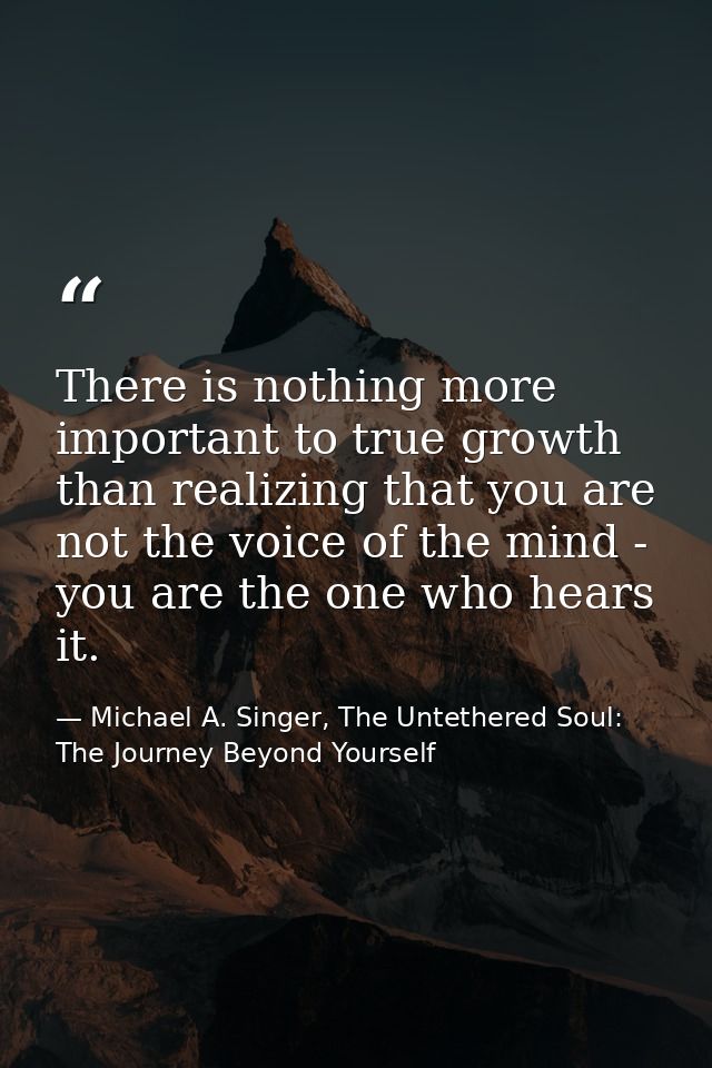 There is nothing more important to true growth than realizing that you are not the voice of the mind - you are the one w — Michael A. Singer, The Untethered Soul: The Journey Beyond Yourself