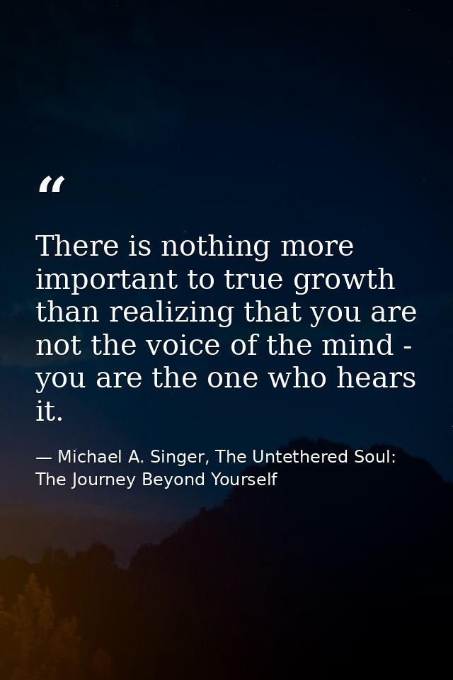 There is nothing more important to true growth than realizing that you are not the voice of the mind - you are the one w — Michael A. Singer, The Untethered Soul: The Journey Beyond Yourself