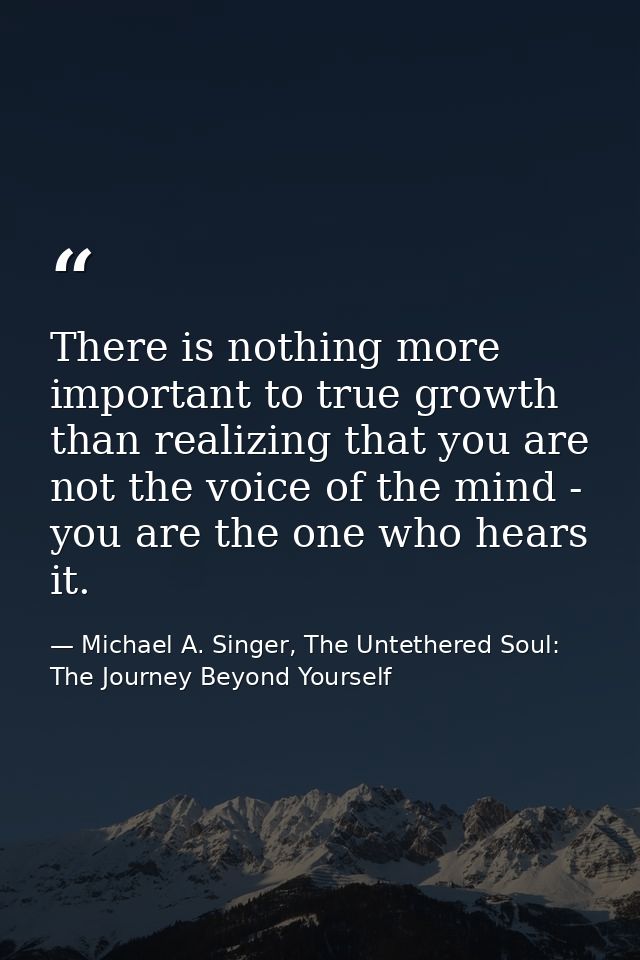 There is nothing more important to true growth than realizing that you are not the voice of the mind - you are the one w — Michael A. Singer, The Untethered Soul: The Journey Beyond Yourself