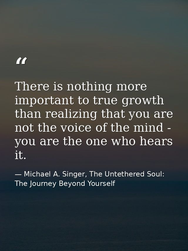 There is nothing more important to true growth than realizing that you are not the voice of the mind - you are the one w — Michael A. Singer, The Untethered Soul: The Journey Beyond Yourself