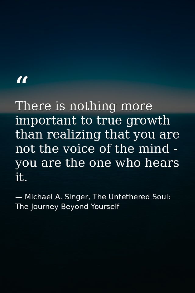 There is nothing more important to true growth than realizing that you are not the voice of the mind - you are the one w — Michael A. Singer, The Untethered Soul: The Journey Beyond Yourself
