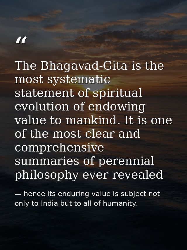 The Bhagavad-Gita is the most systematic statement of spiritual evolution of endowing value to mankind. It is one of the — hence its enduring value is subject not only to India but to all of humanity.