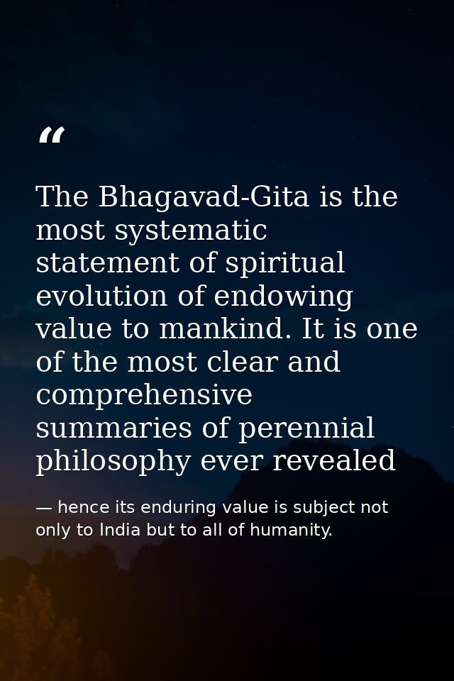 The Bhagavad-Gita is the most systematic statement of spiritual evolution of endowing value to mankind. It is one of the — hence its enduring value is subject not only to India but to all of humanity.