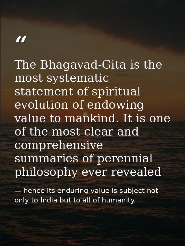The Bhagavad-Gita is the most systematic statement of spiritual evolution of endowing value to mankind. It is one of the — hence its enduring value is subject not only to India but to all of humanity.