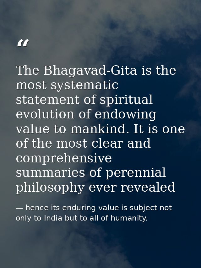The Bhagavad-Gita is the most systematic statement of spiritual evolution of endowing value to mankind. It is one of the — hence its enduring value is subject not only to India but to all of humanity.