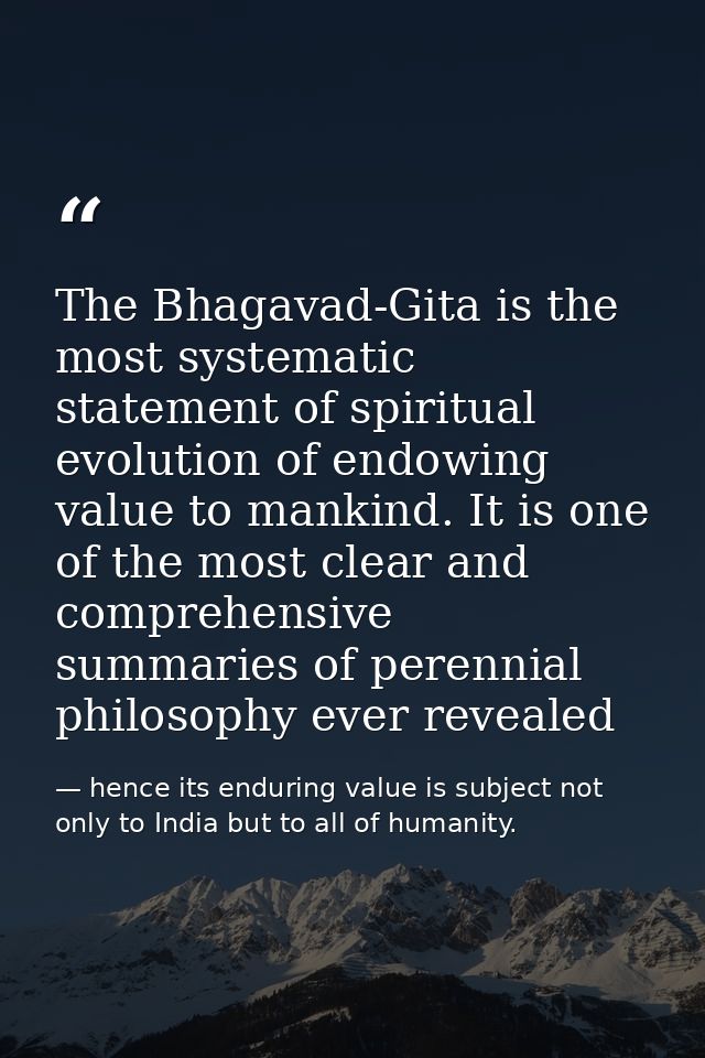 The Bhagavad-Gita is the most systematic statement of spiritual evolution of endowing value to mankind. It is one of the — hence its enduring value is subject not only to India but to all of humanity.