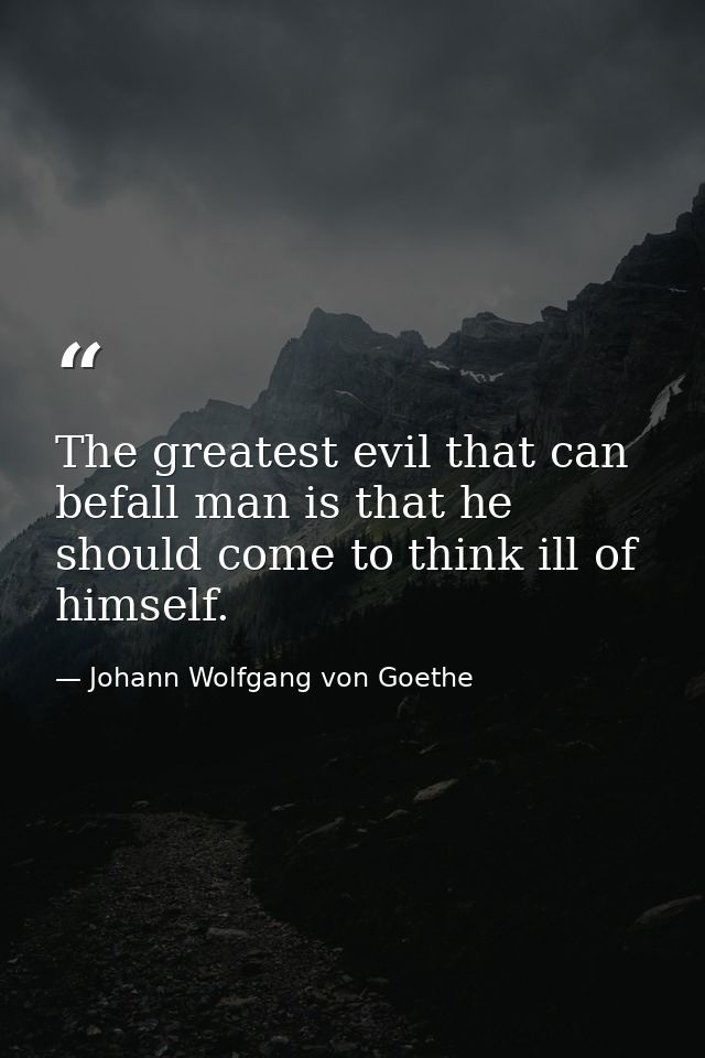 The greatest evil that can befall man is that he should come to think ill of himself. — Johann Wolfgang von Goethe