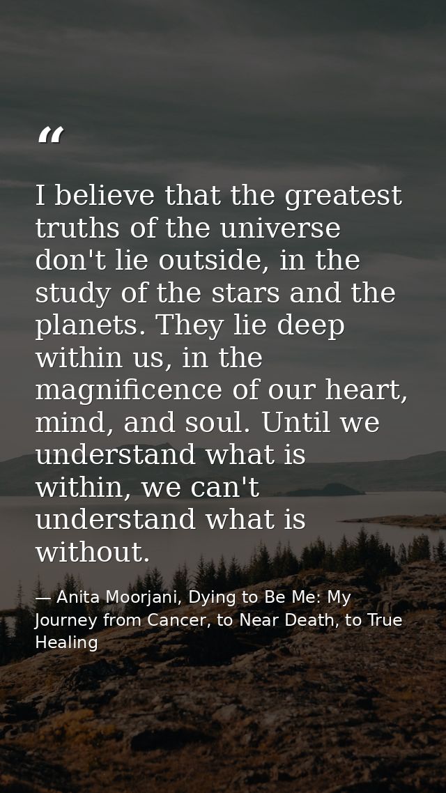I believe that the greatest truths of the universe don't lie outside, in the study of the stars and the planets. They li — Anita Moorjani, Dying to Be Me: My Journey from Cancer, to Near Death, to True Healing