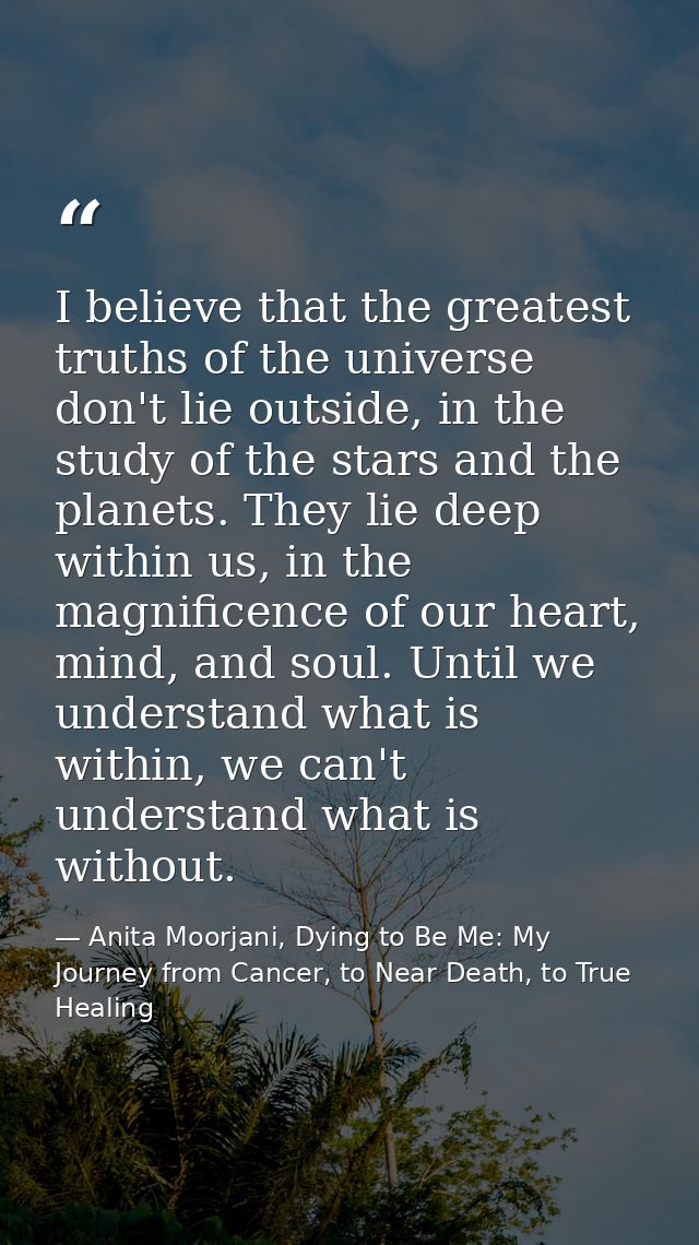 I believe that the greatest truths of the universe don't lie outside, in the study of the stars and the planets. They li — Anita Moorjani, Dying to Be Me: My Journey from Cancer, to Near Death, to True Healing
