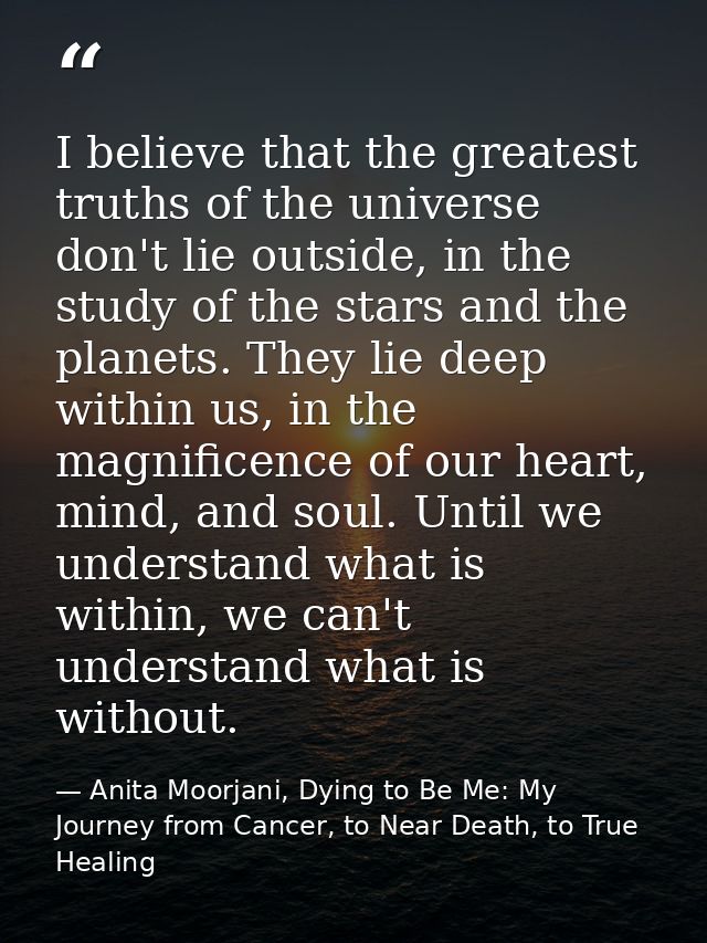 I believe that the greatest truths of the universe don't lie outside, in the study of the stars and the planets. They li — Anita Moorjani, Dying to Be Me: My Journey from Cancer, to Near Death, to True Healing