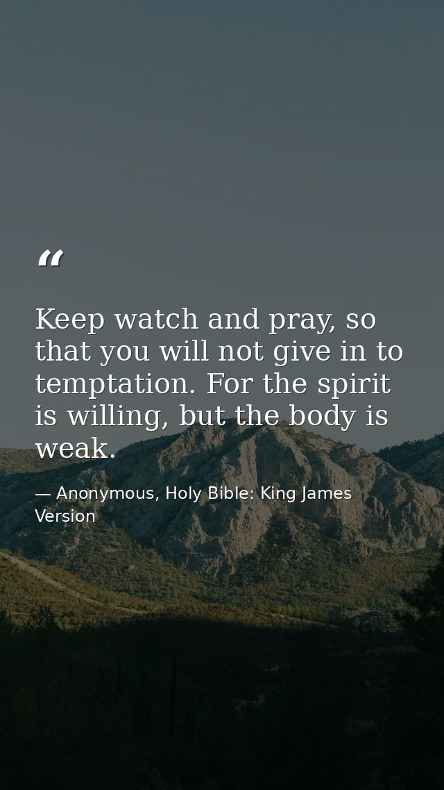 Keep watch and pray, so that you will not give in to temptation. For the spirit is willing, but the body is weak. — Anonymous, Holy Bible: King James Version