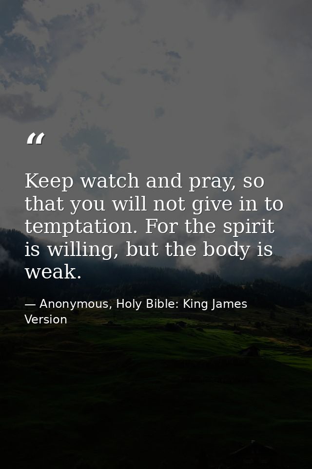 Keep watch and pray, so that you will not give in to temptation. For the spirit is willing, but the body is weak. — Anonymous, Holy Bible: King James Version