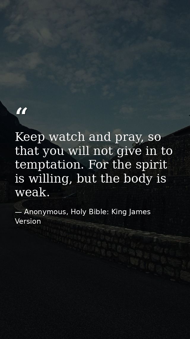 Keep watch and pray, so that you will not give in to temptation. For the spirit is willing, but the body is weak. — Anonymous, Holy Bible: King James Version