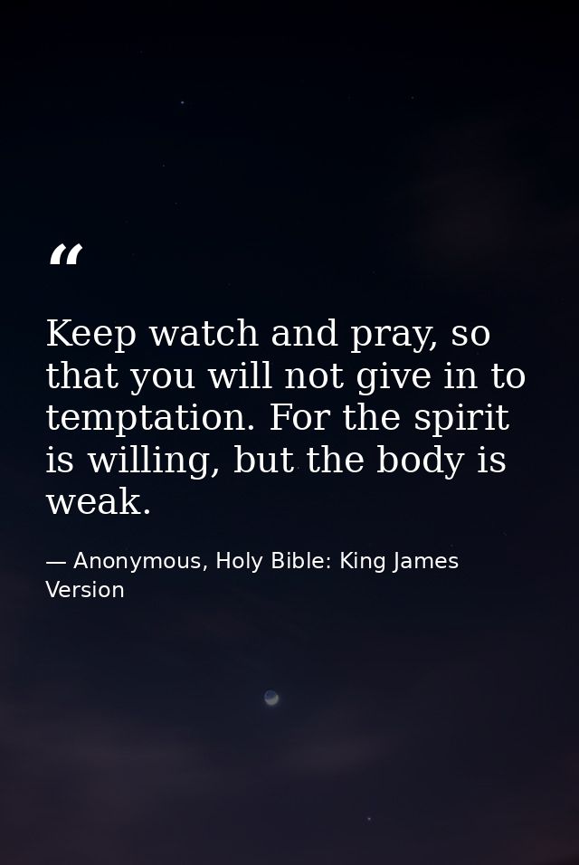 Keep watch and pray, so that you will not give in to temptation. For the spirit is willing, but the body is weak. — Anonymous, Holy Bible: King James Version