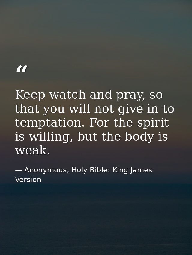 Keep watch and pray, so that you will not give in to temptation. For the spirit is willing, but the body is weak. — Anonymous, Holy Bible: King James Version