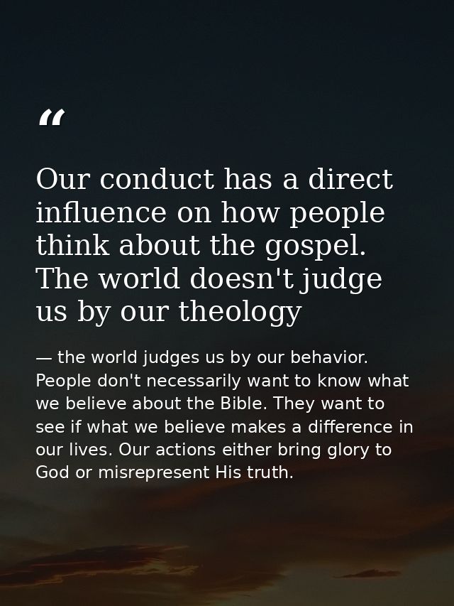 Our conduct has a direct influence on how people think about the gospel. The world doesn't judge us by our theology — the world judges us by our behavior. People don't necessarily want to know what we believe about the Bible. They want to see if what we believe makes a difference in our lives. Our actions either bring glory to God or misrepresent His truth.