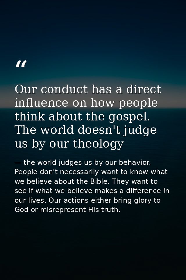 Our conduct has a direct influence on how people think about the gospel. The world doesn't judge us by our theology — the world judges us by our behavior. People don't necessarily want to know what we believe about the Bible. They want to see if what we believe makes a difference in our lives. Our actions either bring glory to God or misrepresent His truth.