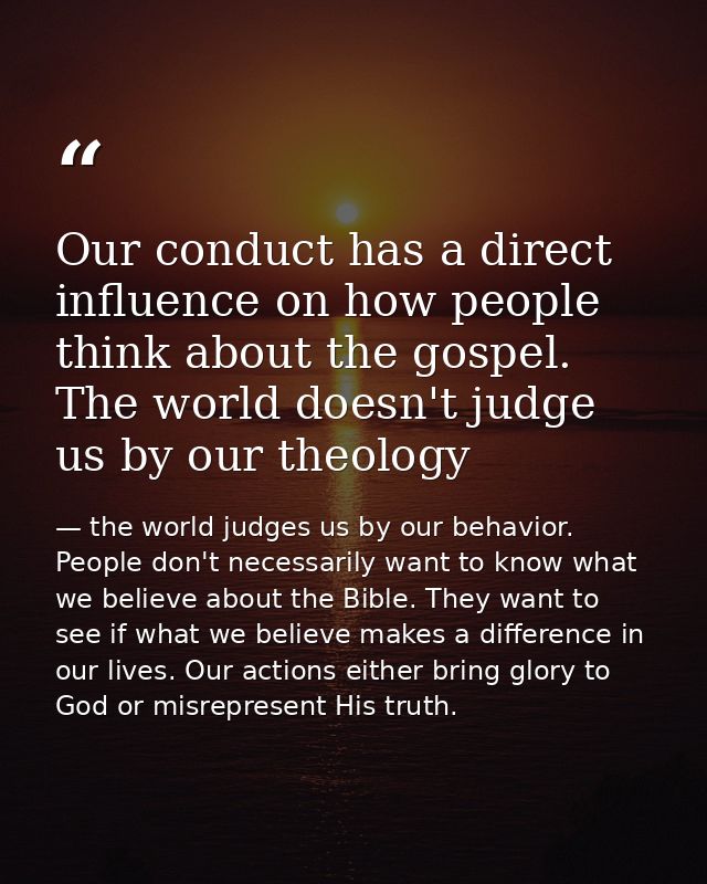 Our conduct has a direct influence on how people think about the gospel. The world doesn't judge us by our theology — the world judges us by our behavior. People don't necessarily want to know what we believe about the Bible. They want to see if what we believe makes a difference in our lives. Our actions either bring glory to God or misrepresent His truth.