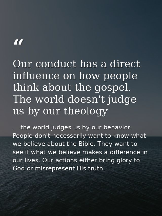 Our conduct has a direct influence on how people think about the gospel. The world doesn't judge us by our theology — the world judges us by our behavior. People don't necessarily want to know what we believe about the Bible. They want to see if what we believe makes a difference in our lives. Our actions either bring glory to God or misrepresent His truth.