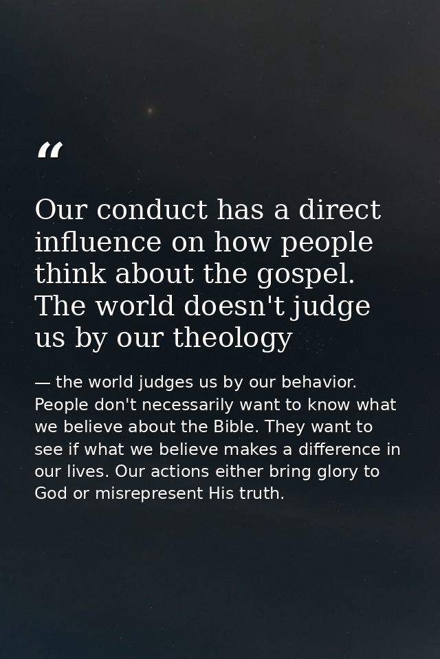 Our conduct has a direct influence on how people think about the gospel. The world doesn't judge us by our theology — the world judges us by our behavior. People don't necessarily want to know what we believe about the Bible. They want to see if what we believe makes a difference in our lives. Our actions either bring glory to God or misrepresent His truth.