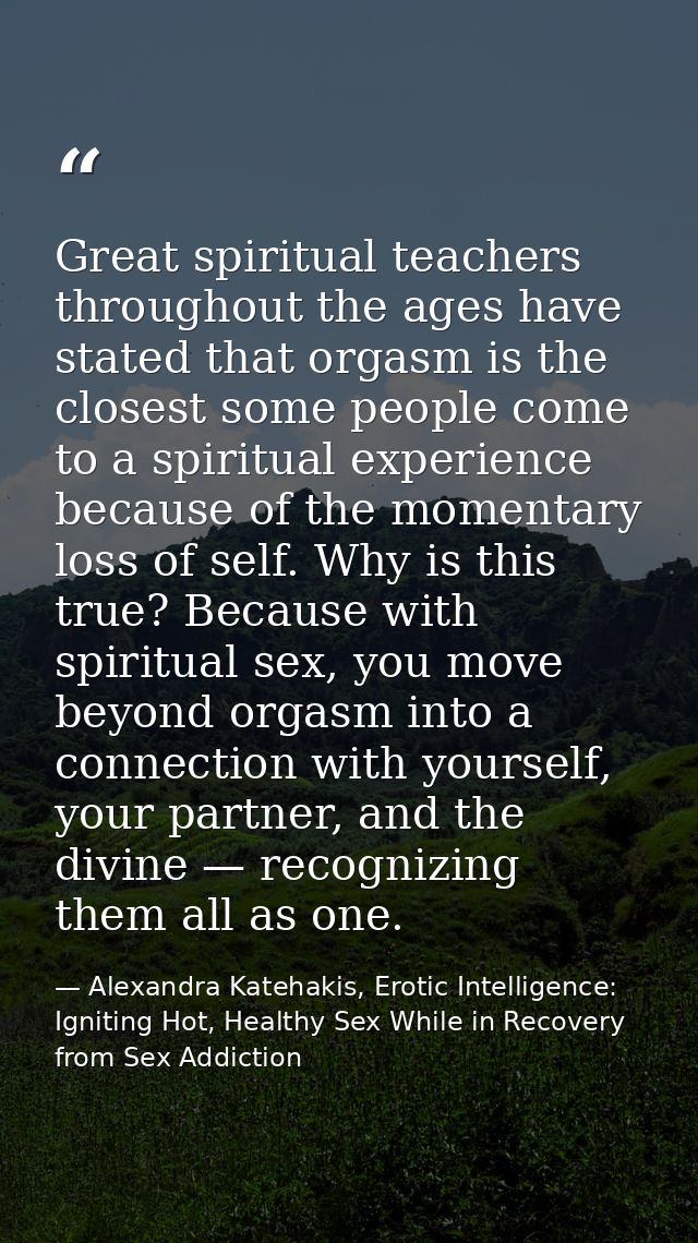 Great spiritual teachers throughout the ages have stated that orgasm is the closest some people come to a spiritual expe — Alexandra Katehakis, Erotic Intelligence: Igniting Hot, Healthy Sex While in Recovery from Sex Addiction