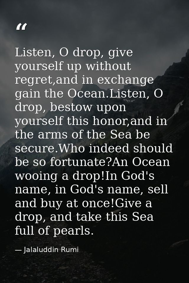 Listen, O drop, give yourself up without regret,and in exchange gain the Ocean.Listen, O drop, bestow upon yourself this — Jalaluddin Rumi