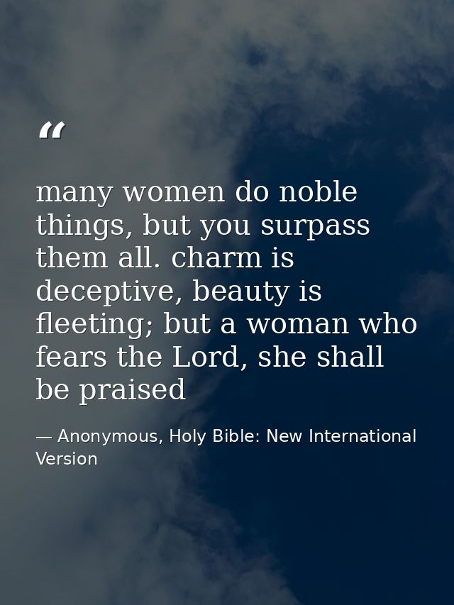 many women do noble things, but you surpass them all. charm is deceptive, beauty is fleeting; but a woman who fears the  — Anonymous, Holy Bible: New International Version