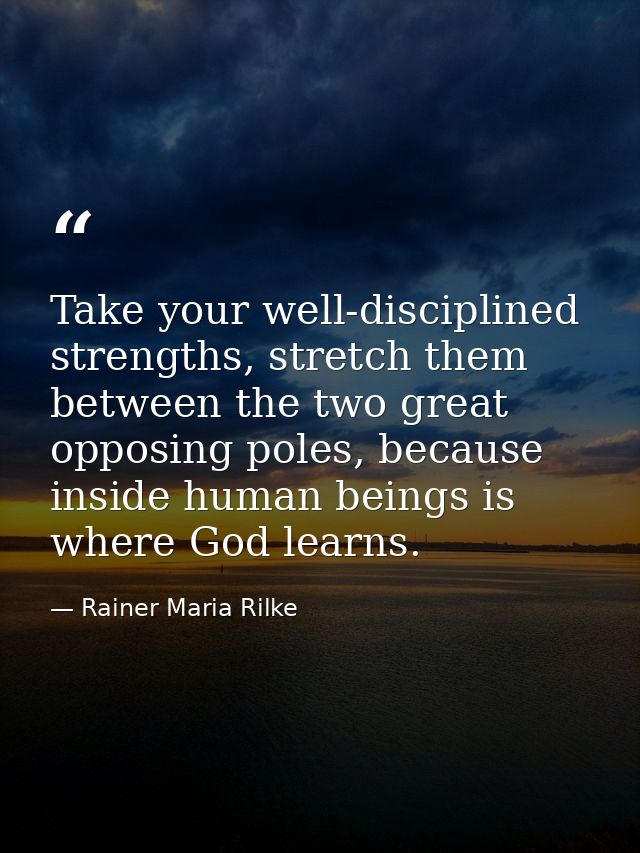 Take your well-disciplined strengths, stretch them between the two great opposing poles, because inside human beings is  — Rainer Maria Rilke