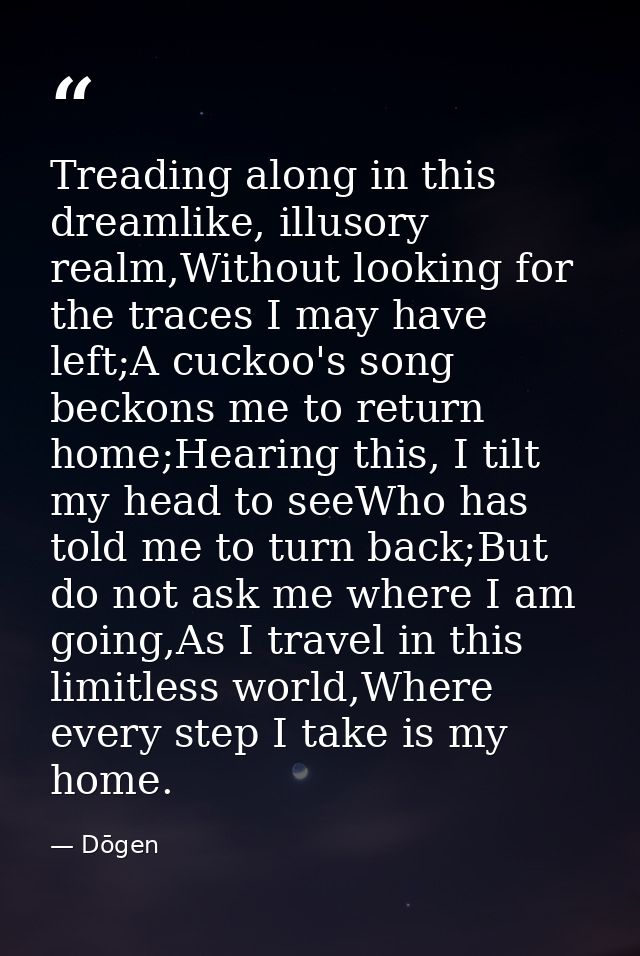 Treading along in this dreamlike, illusory realm,Without looking for the traces I may have left;A cuckoo's song beckons  — Dōgen