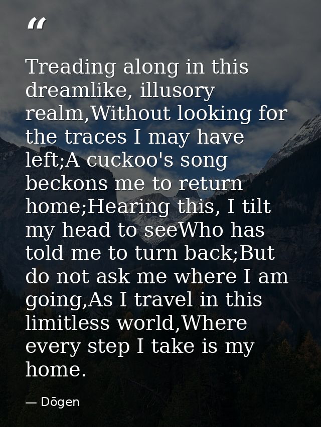 Treading along in this dreamlike, illusory realm,Without looking for the traces I may have left;A cuckoo's song beckons  — Dōgen