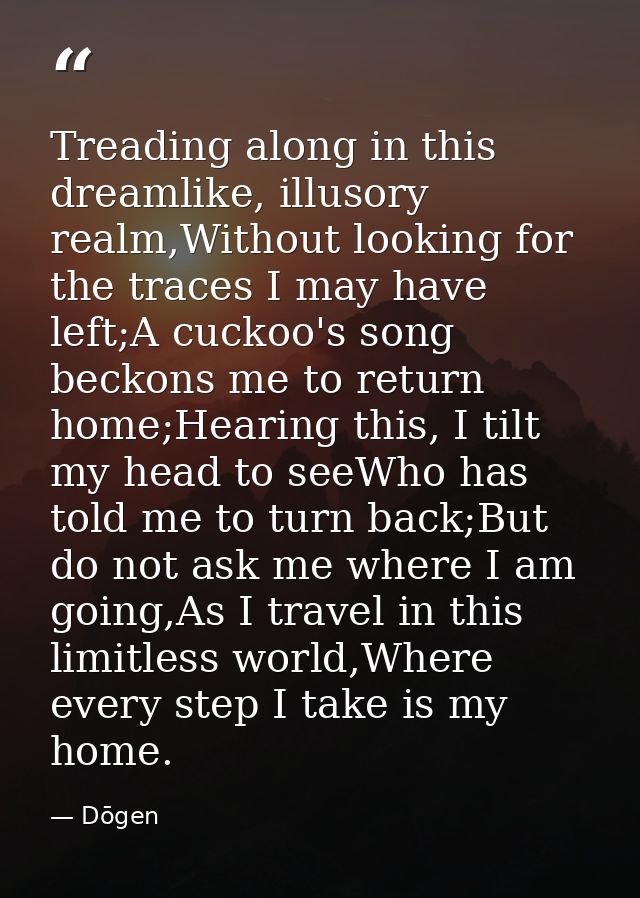 Treading along in this dreamlike, illusory realm,Without looking for the traces I may have left;A cuckoo's song beckons  — Dōgen
