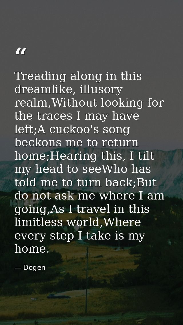 Treading along in this dreamlike, illusory realm,Without looking for the traces I may have left;A cuckoo's song beckons  — Dōgen