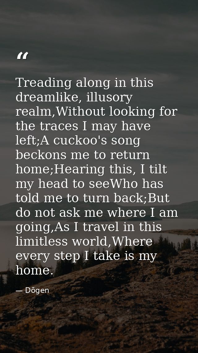 Treading along in this dreamlike, illusory realm,Without looking for the traces I may have left;A cuckoo's song beckons  — Dōgen