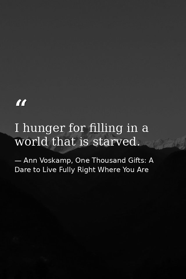 I hunger for filling in a world that is starved. — Ann Voskamp, One Thousand Gifts: A Dare to Live Fully Right Where You Are