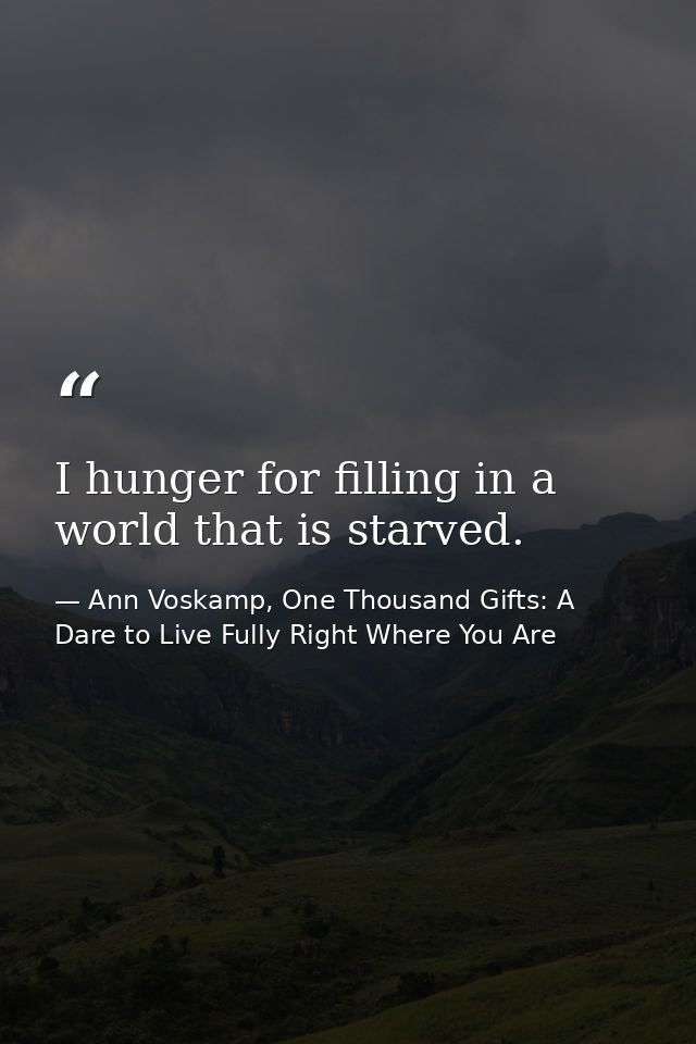 I hunger for filling in a world that is starved. — Ann Voskamp, One Thousand Gifts: A Dare to Live Fully Right Where You Are